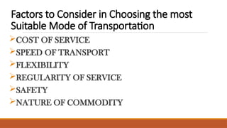 Factors to Consider in Choosing the most
Suitable Mode of Transportation
COST OF SERVICE
SPEED OF TRANSPORT
FLEXIBILITY
REGULARITY OF SERVICE
SAFETY
NATURE OF COMMODITY
 