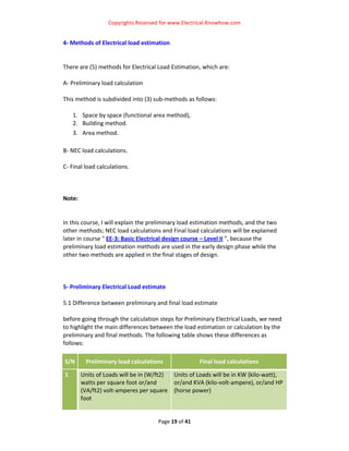 Copyrights Reserved for www.Electrical‐Knowhow.com 


4‐ Methods of Electrical load estimation 
 
 
There are (5) methods for Electrical Load Estimation, which are:  
 
A‐ Preliminary load calculation 
 
This method is subdivided into (3) sub‐methods as follows:  
 
    1. Space by space (functional area method),  
    2. Building method.  
    3. Area method.  
 
B‐ NEC load calculations. 
 
C‐ Final load calculations.  
 
 
 
Note: 
 
 
In this course, I will explain the preliminary load estimation methods, and the two 
other methods; NEC load calculations and Final load calculations will be explained 
later in course " EE‐3: Basic Electrical design course – Level II ”, because the 
preliminary load estimation methods are used in the early design phase while the 
other two methods are applied in the final stages of design.  
 
 
 
5‐ Preliminary Electrical Load estimate  
 
5.1 Difference between preliminary and final load estimate 
 
before going through the calculation steps for Preliminary Electrical Loads, we need 
to highlight the main differences between the load estimation or calculation by the 
preliminary and final methods. The following table shows these differences as 
follows: 

S/N     Preliminary load calculations                Final load calculations 

1      Units of Loads will be in (W/ft2)  Units of Loads will be in KW (kilo‐watt), 
       watts per square foot or/and       or/and KVA (kilo‐volt‐ampere), or/and HP 
       (VA/ft2) volt‐amperes per square  (horse power) 
       foot 
        

                                    Page 19 of 41 
                                                                                     
 
