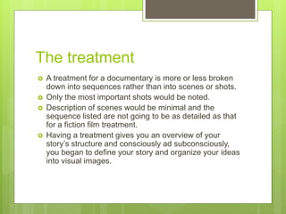 The treatment
 A treatment for a documentary is more or less broken
down into sequences rather than into scenes or shots.
 Only the most important shots would be noted.
 Description of scenes would be minimal and the
sequence listed are not going to be as detailed as that
for a fiction film treatment.
 Having a treatment gives you an overview of your
story’s structure and consciously ad subconsciously,
you began to define your story and organize your ideas
into visual images.
 