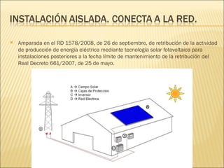 Amparada en el RD 1578/2008, de 26 de septiembre, de retribución de la actividad de producción de energía eléctrica mediante tecnología solar fotovoltaica para instalaciones posteriores a la fecha límite de mantenimiento de la retribución del Real Decreto 661/2007, de 25 de mayo. 