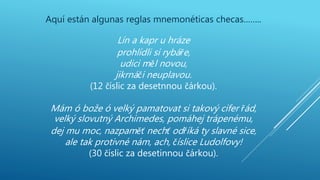 Aquí están algunas reglas mnemonéticas checas……..
Lín a kapr u hráze
prohlídli si rybáře,
udici měl novou,
jikrnáči neuplavou.
(12 číslic za desetnnou čárkou).
Mám ó bože ó velký pamatovat si takový cifer řád,
velký slovutný Archimedes, pomáhej trápenému,
dej mu moc, nazpaměť nechť odříká ty slavné sice,
ale tak protivné nám, ach, číslice Ludolfovy!
(30 číslic za desetinnou čárkou).
 