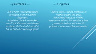 …y alemánes ….. …..e ingleses
„Sei e hoch i reell bezwecket,
es klappt nicht mit jenem
Exponent.
Imaginäre Untiefe verdecket,
wer Pi mit Primzahl zwei dezent
zu dieser Zahl mit Mut verrührt,
bis so Einheit Erweckung spürt.“
“Now I, even I, would celebrate. In
rhymes unapt, the great
Immortal Syracusan, rivaled
nevermore, who in his wondrous love,
passed on before, left men his
guidance, how to circles mensurate.”
 