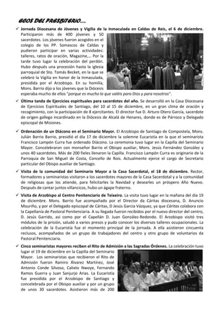 ECOS DEL PRESBiTERiO…
✓ Jornada Diocesana de Jóvenes y Vigilia de la Inmaculada en Caldas de Reis, el 6 de diciembre.
Participaron más de 400 jóvenes y 50
sacerdotes. Los jóvenes fueron acogidos en el
colegio de los PP. Somascos de Caldas y
pudieron participar en varias actividades:
talleres, ratos de oración, Magazine,… Por la
tarde tuvo lugar la celebración del perdón.
Hubo después una procesión hasta la iglesia
parroquial de Sto. Tomás Becket, en la que se
celebró la Vigilia en honor de la Inmaculada,
presidida por el Arzobispo. En su homilía,
Mons. Barrio dijo a los jóvenes que la Diócesis
esperaba mucho de ellos “porque es mucho lo que valéis para Dios y para nosotros”.
✓ Última tanda de Ejercicios espirituales para sacerdotes del año. Se desarrolló en la Casa Diocesana
de Ejercicios Espirituales de Santiago, del 10 al 15 de diciembre, en un gran clima de oración y
recogimiento, con la participación de 8 ejercitantes. El director fue D. Arturo Otero García, sacerdote
de origen gallego incardinado en la Diócesis de Alcalá de Henares, donde es de Párroco y Delegado
episcopal de Misiones.
✓ Ordenación de un Diácono en el Seminario Mayor. El Arzobispo de Santiago de Compostela, Mons.
Julián Barrio Barrio, presidió el día 17 de diciembre la solemne Eucaristía en la que el seminarista
Francisco Lampón Curra fue ordenado Diácono. La ceremonia tuvo lugar en la Capilla del Seminario
Mayor. Concelebraron con monseñor Barrio el Obispo auxiliar, Mons. Jesús Fernández González y
unos 40 sacerdotes. Más de 200 fieles llenaron la Capilla. Francisco Lampón Curra es originario de la
Parroquia de San Miguel de Costa, Concello de Rois. Actualmente ejerce el cargo de Secretario
particular del Obispo auxiliar de Santiago.
✓ Visita de la comunidad del Seminario Mayor a la Casa Sacerdotal, el 18 de diciembre. Rector,
formadores y seminaristas visitaron a los sacerdotes mayores de la Casa Sacerdotal y a la comunidad
de religiosas que los atiende, para felicitarles la Navidad y desearles un próspero Año Nuevo.
Después de cantar juntos villancicos, hubo un ágape fraterno.
✓ Visita de Arzobispo al Centro Penitenciario de Teixeiro. La visita tuvo lugar en la mañana del día 19
de diciembre. Mons. Barrio fue acompañado por el Director da Cáritas diocesana, D. Anuncio
Mouriño, y por el Delegado episcopal de Cáritas, D Jesús García Vázquez, ya que Cáritas colabora con
la Capellanía de Pastoral Penitenciaria. A su llegada fueron recibidos por el nuevo director del centro,
D. Jesús Garrido, así como por el Capellán D. Juan González-Redondo. El Arzobispo visitó tres
módulos de la prisión, saludó a varios presos y pudo conocer los diversos talleres ocupacionales. La
celebración de la Eucaristía fue el momento principal de la jornada. A ella asistieron cincuenta
reclusos, acompañados de un grupo de trabajadores del centro y otro grupo de voluntarios da
Pastoral Penitenciaria.
✓ Cinco seminaristas mayores reciben el Rito de Admisión a las Sagradas Órdenes. La celebración tuvo
lugar el 19 de diciembre en la Capilla del Seminario
Mayor. Los seminaristas que recibieron el Rito de
Admisión fueron Ramiro Álvarez Martínez, José
Antonio Conde Silvoso, Calixto Nwoye, Fernando
Ramos Guerra y Juan Sanjurjo Arias. La Eucaristía
fue presidida por el Arzobispo de Santiago y
concelebrada por el Obispo auxiliar y por un grupo
de unos 30 sacerdotes. Asistieron más de 200
 