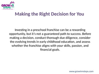 Making the Right Decision for You
Investing in a preschool franchise can be a rewarding
opportunity, but it’s not a guaranteed path to success. Before
making a decision, conduct thorough due diligence, consider
the evolving trends in early childhood education, and assess
whether the franchise aligns with your skills, passion, and
financial goals.
www.growinnsteps.com
 