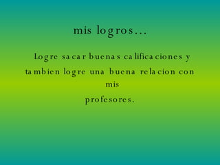 mis logros… Logre sacar buenas calificaciones y  tambien logre una buena relacion con mis  profesores. 