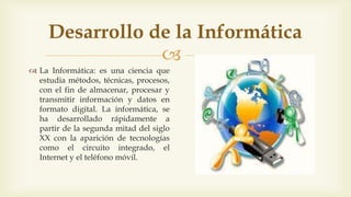 
Desarrollo de la Informática
 La Informática: es una ciencia que
estudia métodos, técnicas, procesos,
con el fin de almacenar, procesar y
transmitir información y datos en
formato digital. La informática, se
ha desarrollado rápidamente a
partir de la segunda mitad del siglo
XX con la aparición de tecnologías
como el circuito integrado, el
Internet y el teléfono móvil.
 