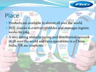 Place 
 Products are available in almost all over the world. 
 DHL courier is a service provider and manages logistic 
works for p&g. 
 A very strong manufacturing and distribution network 
in all over the world and runs operations in a China, 
India, UK etc countries. 
 