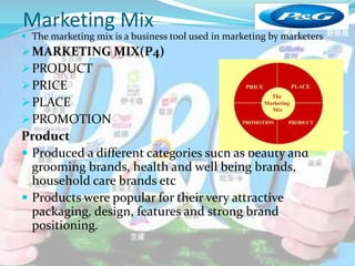 Marketing Mix 
 The marketing mix is a business tool used in marketing by marketers 
MARKETING MIX(P4) 
PRODUCT 
PRICE 
PLACE 
PROMOTION 
Product 
 Produced a different categories such as beauty and 
grooming brands, health and well being brands, 
household care brands etc 
 Products were popular for their very attractive 
packaging, design, features and strong brand 
positioning. 
 