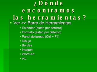 ¿Dónde encontramos  las herramientas? Ver >> Barra de Herramientas Estándar (están por defecto) Formato (están por defecto) Panel de tareas (Ctrl + F1) Dibujo Bordes Imagen Word Art etc 