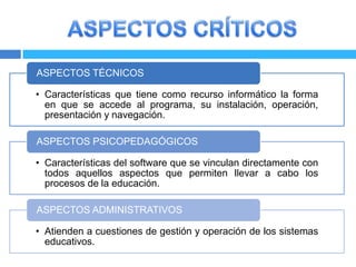 ASPECTOS TÉCNICOS

• Características que tiene como recurso informático la forma
  en que se accede al programa, su instalación, operación,
  presentación y navegación.

ASPECTOS PSICOPEDAGÓGICOS

• Características del software que se vinculan directamente con
  todos aquellos aspectos que permiten llevar a cabo los
  procesos de la educación.

ASPECTOS ADMINISTRATIVOS

• Atienden a cuestiones de gestión y operación de los sistemas
  educativos.
 