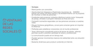 😍VENTAJAS
DE LAS
REDES
SOCIALES 😍
 Ventajas
 Reencuentro con conocidos.
 Oportunidad de integrarse a Flashmobs (reuniones de DISEÑO
breves vía online con fines lúdicos y de entretenimiento con el propósito
de movilizar a miles de personas)
 Excelentes para propiciar contactos afectivos nuevos como: búsqueda
de pareja, amistad o compartir intereses sin fines de lucro.
 Compartir momentos especiales con las personas cercanas a nuestras
vidas.
 Diluyen fronteras geográficas y sirven para conectar gente sin importar
la distancia.
 Perfectas para establecer conexiones con el mundo profesional.
 Tener información actualizada acerca de temas de interés, además
permiten acudir a eventos, participar en actos y conferencias.
 La comunicación puede ser en tiempo real.
 Pueden generar movimientos masivos de solidaridad ante una situación
de crisis.
 Bastante dinámicas para producir contenido en Internet.
 