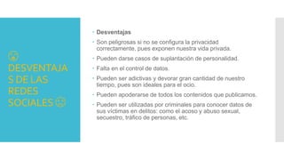 😘
DESVENTAJA
S DE LAS
REDES
SOCIALES 😞
 Desventajas
 Son peligrosas si no se configura la privacidad
correctamente, pues exponen nuestra vida privada.
 Pueden darse casos de suplantación de personalidad.
 Falta en el control de datos.
 Pueden ser adictivas y devorar gran cantidad de nuestro
tiempo, pues son ideales para el ocio.
 Pueden apoderarse de todos los contenidos que publicamos.
 Pueden ser utilizadas por criminales para conocer datos de
sus víctimas en delitos: como el acoso y abuso sexual,
secuestro, tráfico de personas, etc.
 