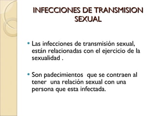 INFECCIONES DE TRANSMISION SEXUAL Las infecciones de transmisión sexual, están relacionadas con el ejercicio de la sexualidad . Son padecimientos  que se contraen al tener  una relación sexual con una persona que esta infectada. 
