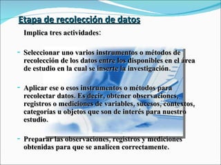 Etapa de recolección de datos Implica tres actividades: Seleccionar uno varios instrumentos o métodos de recolección de los datos entre los disponibles en el área de estudio en la cual se inserte la investigación. Aplicar ese o esos instrumentos o métodos para recolectar datos. Es decir, obtener observaciones, registros o mediciones de variables, sucesos, contextos, categorías u objetos que son de interés para nuestro estudio. Preparar las observaciones, registros y mediciones obtenidas para que se analicen correctamente. 