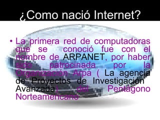 ¿Como nació Internet? La primera red de computadoras que se  conoció fue con el nombre de  ARPANET , por haber sido patrocinada por la Organización Arpa (  La agencia de Proyectos de Investigación  Avanzada ) del Pentágono Norteamericano 