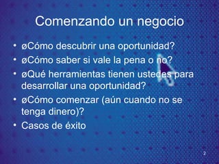 Comenzando un negocio ¿Cómo descubrir una oportunidad? ¿C ómo saber si vale la pena o no? ¿Qu é herramientas tienen ustedes para desarrollar una oportunidad? ¿Cómo comenzar (aún cuando no se tenga dinero)? Casos de éxito 