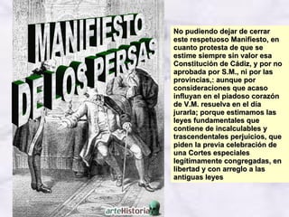 No pudiendo dejar de cerrar este respetuoso Manifiesto, en cuanto protesta de que se estime siempre sin valor esa Constitución de Cádiz, y por no aprobada por S.M., ni por las provincias,: aunque por consideraciones que acaso influyan en el piadoso corazón de V.M. resuelva en el día jurarla; porque estimamos las leyes fundamentales que contiene de incalculables y trascendentales perjuicios, que piden la previa celebración de una Cortes especiales legítimamente congregadas, en libertad y con arreglo a las antiguas leyes  MANIFIESTO  DE LOS PERSAS 