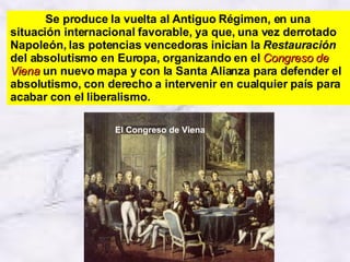Se produce la vuelta al Antiguo Régimen, en una situación internacional favorable, ya que, una vez derrotado Napoleón, las potencias vencedoras inician la  Restauración  del absolutismo en Europa, organizando en el  Congreso de Viena  un nuevo mapa y con la Santa Alianza para defender el absolutismo, con derecho a intervenir en cualquier país para acabar con el liberalismo.   El Congreso de Viena  