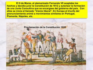 Proclamación de la Constitución 1820 El 9 de Marzo, el atemorizado Fernando VII aceptaba los hechos y decidía jurar la Constitución de 1812 y autorizar la formación de una Junta Consultiva que se encargase del gobierno del país.  Con ellos se inicia el llamado “trienio liberal”. En Europa el triunfo del pronunciamiento animó a movimientos similares en Portugal, Piamonte. Nápoles, etc. 