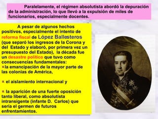 A pesar de algunos hechos positivos, especialmente el intento de  reforma fiscal  de  López Ballesteros  (que separó los ingresos de la Corona y del  Estado y elaboró, por primera vez un presupuesto del Estado),  la década fue un  desastre político  que tuvo como consecuencias fundamentales: la emancipación de la mayor parte de las colonias de América, el aislamiento internacional y la aparición de una fuerte oposición tanto liberal, como absolutista intransigente (infante D.  Carlos) que sería el germen de futuros enfrentamientos. Paralelamente, el régimen absolutista abordó la depuración de la administración, lo que llevó a la expulsión de miles de funcionarios, especialmente docentes .  