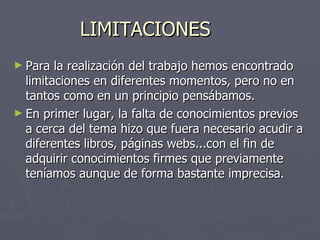 LIMITACIONES Para la realización del trabajo hemos encontrado limitaciones en diferentes momentos, pero no en tantos como en un principio pensábamos. En primer lugar, la falta de conocimientos previos a cerca del tema hizo que fuera necesario acudir a diferentes libros, páginas webs...con el fin de adquirir conocimientos firmes que previamente teníamos aunque de forma bastante imprecisa. 
