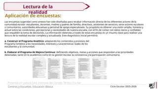 Presentación para la Fase Intensiva del Consejo Técnico Escolar
Centros y Escuelas. Educación Básica Ciclo Escolar 2025-2026
Lectura de la
realidad
Aplicación de encuestas:
Las encuestas sugeridas como anexos han sido diseñadas para recabar información directa de los diferentes actores de la
comunidad escolar: estudiantes, docentes, madres y padres de familia, directivos, asistentes de servicios, otros actores escolares
o comunitarios, autoridades educativas y personal de apoyo especializado. Su propósito es obtener una visión amplia, honesta y
actual sobre las condiciones, percepciones y necesidades de nuestra escuela, con el fin de contar con datos claros y confiables
que respalden la toma de decisiones. La información obtenida a través de estas encuestas es un insumo clave para realizar una
lectura de la realidad escolar completa y actualizada. Este diagnóstico inicial permitirá:
a. Construir el Programa Analítico: adaptando los contenidos y procesos del
Programa Sintético a las necesidades, intereses y características reales de los
estudiantes y la comunidad.
b. Elaborar el Programa de Mejora Continua: definiendo objetivos, metas y acciones que respondan a las prioridades
detectadas, tanto en lo académico como en la gestión escolar, la convivencia y la participación comunitaria.
 