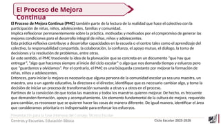 Presentación para la Fase Intensiva del Consejo Técnico Escolar
Centros y Escuelas. Educación Básica Ciclo Escolar 2025-2026
El Proceso de Mejora Continua (PMC) también parte de la lectura de la realidad que hace el colectivo con la
participación de niñas, niños, adolescentes, familias y comunidad.
Implica reflexionar permanentemente sobre la práctica, motivadas y motivados por el compromiso de generar las
mejores condiciones para el desarrollo integral de niñas, niños y adolescentes.
Esta práctica reflexiva contribuye a desarrollar capacidades en la escuela o el centro tales como el aprendizaje del
colectivo, la responsabilidad compartida, la colaboración, la confianza, el apoyo mutuo, el diálogo, la toma de
decisiones y la resolución de problemas, entre otras.
En este sentido, el PMC trasciende la idea de la planeación que se concreta en un documento “que hay que
entregar”, “algo que hacemos siempre al inicio del ciclo escolar” o algo que nos demanda tiempo y esfuerzo pero
que “guardamos y olvidamos”. Por el contrario, el PMC es una búsqueda constante por mejorar la formación de
niñas, niños y adolescentes.
Entonces, para iniciar la mejora es necesario que alguna persona de la comunidad escolar ya sea una maestra, un
maestro, una o un agente educativo, la directora o el director, identifique que es necesario cambiar algo, y tome la
decisión de iniciar un proceso de transformación sumando a otras y a otros en el proceso.
Partimos de la convicción de que todas las maestras y todos los maestros quieren mejorar. De hecho, es frecuente
que demanden formación, apoyo y acompañamiento. Un elemento fundamental de la cultura de mejora, requerido
para cambiar, es reconocer que se quieren hacer las cosas de manera diferente. De igual manera, identificar el área
que consideramos prioritaria es indispensable para enforcar los esfuerzos.
El Proceso de Mejora
Continua
 