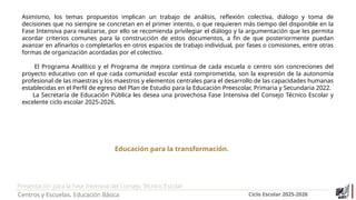 Presentación para la Fase Intensiva del Consejo Técnico Escolar
Centros y Escuelas. Educación Básica Ciclo Escolar 2025-2026
Educación para la transformación.
Asimismo, los temas propuestos implican un trabajo de análisis, reflexión colectiva, diálogo y toma de
decisiones que no siempre se concretan en el primer intento, o que requieren más tiempo del disponible en la
Fase Intensiva para realizarse, por ello se recomienda privilegiar el diálogo y la argumentación que les permita
acordar criterios comunes para la construcción de estos documentos, a fin de que posteriormente puedan
avanzar en afinarlos o completarlos en otros espacios de trabajo individual, por fases o comisiones, entre otras
formas de organización acordadas por el colectivo.
El Programa Analítico y el Programa de mejora continua de cada escuela o centro son concreciones del
proyecto educativo con el que cada comunidad escolar está comprometida, son la expresión de la autonomía
profesional de las maestras y los maestros y elementos centrales para el desarrollo de las capacidades humanas
establecidas en el Perfil de egreso del Plan de Estudio para la Educación Preescolar, Primaria y Secundaria 2022.
La Secretaría de Educación Pública les desea una provechosa Fase Intensiva del Consejo Técnico Escolar y
excelente ciclo escolar 2025-2026.
 