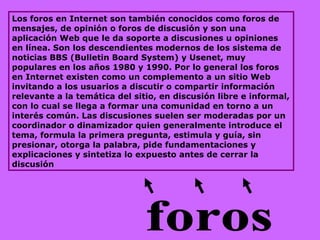 Los foros en Internet son también conocidos como foros de mensajes, de opinión o foros de discusión y son una aplicación Web que le da soporte a discusiones u opiniones en línea. Son los descendientes modernos de los sistema de noticias BBS (Bulletin Board System) y Usenet, muy populares en los años 1980 y 1990. Por lo general los foros en Internet existen como un complemento a un sitio Web invitando a los usuarios a discutir o compartir información relevante a la temática del sitio, en discusión libre e informal, con lo cual se llega a formar una comunidad en torno a un interés común. Las discusiones suelen ser moderadas por un coordinador o dinamizador quien generalmente introduce el tema, formula la primera pregunta, estimula y guía, sin presionar, otorga la palabra, pide fundamentaciones y explicaciones y sintetiza lo expuesto antes de cerrar la discusión  foros 