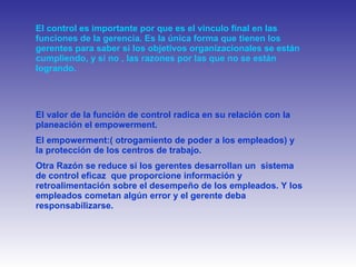 El control es importante por que es el vinculo final en las funciones de la gerencia. Es la única forma que tienen los gerentes para saber si los objetivos organizacionales se están cumpliendo, y si no , las razones por las que no se están logrando. El valor de la función de control radica en su relación con la planeación el empowerment. El empowerment:( otrogamiento de poder a los empleados) y la protección   de los centros de trabajo. Otra Razón se reduce si los gerentes desarrollan un  sistema de control eficaz  que proporcione información y retroalimentación sobre el desempeño de los empleados. Y los empleados cometan algún error y el gerente deba responsabilizarse.  