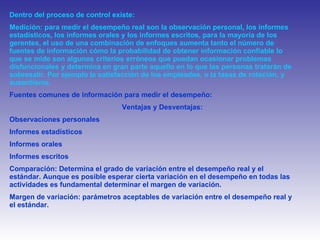 Dentro del proceso de control existe: Medición: para medir el desempeño real son la observación personal, los informes estadísticos, los informes orales y los informes escritos, para la mayoría de los gerentes, el uso de una combinación de enfoques aumenta tanto el número de fuentes de información cómo la probabilidad de obtener información confiable lo que se mide son algunos criterios erróneos que puedan ocasionar problemas disfuncionales y determina en gran parte aquello en lo que las personas tratarán de sobresalir. Por ejemplo la satisfacción de los empleados, o la tasas de rotación, y ausentismo. Fuentes comunes de información para medir el desempeño: Ventajas y Desventajas:  Observaciones personales  Informes estadísticos  Informes orales Informes escritos  Comparación: Determina el grado de variación entre el desempeño real y el estándar. Aunque es posible esperar cierta variación en el desempeño en todas las actividades es fundamental determinar el margen de variación. Margen de variación: parámetros aceptables de variación entre el desempeño real y el estándar.  