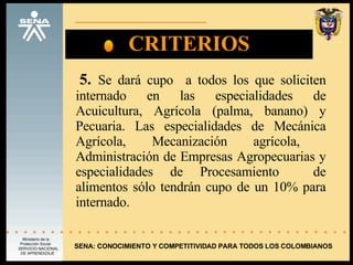CRITERIOS 5.   Se dará cupo  a todos los que soliciten internado en las especialidades de Acuicultura, Agrícola (palma, banano) y Pecuaria. Las especialidades de Mecánica Agrícola, Mecanización agrícola,  Administración de Empresas Agropecuarias y especialidades de Procesamiento  de alimentos sólo tendrán cupo de un 10% para internado. SENA: CONOCIMIENTO Y COMPETITIVIDAD PARA TODOS LOS COLOMBIANOS 