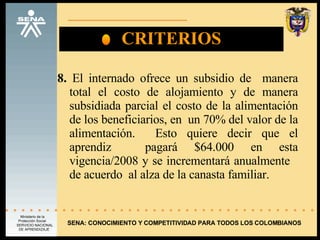 CRITERIOS 8.  El internado ofrece un subsidio de  manera total el costo de alojamiento y de manera subsidiada parcial el costo de la alimentación de los beneficiarios, en  un 70% del valor de la alimentación.  Esto quiere decir que el aprendiz  pagará $64.000 en esta vigencia/2008 y se incrementará anualmente  de acuerdo  al alza de la canasta familiar.  SENA: CONOCIMIENTO Y COMPETITIVIDAD PARA TODOS LOS COLOMBIANOS 