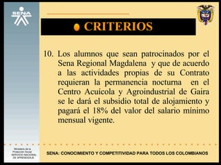 CRITERIOS 10. Los alumnos que sean patrocinados por el Sena Regional Magdalena  y que de acuerdo a las actividades propias de su Contrato requieran la permanencia nocturna  en el Centro Acuícola y Agroindustrial de Gaira se le dará el subsidio total de alojamiento y pagará el 18% del valor del salario mínimo mensual vigente. SENA: CONOCIMIENTO Y COMPETITIVIDAD PARA TODOS LOS COLOMBIANOS 