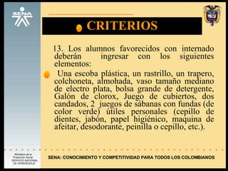 CRITERIOS 13. Los alumnos favorecidos con internado deberán  ingresar con los siguientes elementos: Una escoba plástica, un rastrillo, un trapero, colchoneta, almohada, vaso tamaño mediano de electro plata, bolsa grande de detergente, Galón de clorox, Juego de cubiertos, dos candados, 2  juegos de sábanas con fundas (de color verde) útiles personales (cepillo de dientes, jabón, papel higiénico, maquina de afeitar, desodorante, peinilla o cepillo, etc.). SENA: CONOCIMIENTO Y COMPETITIVIDAD PARA TODOS LOS COLOMBIANOS 