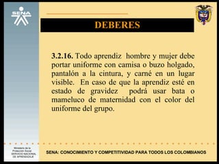 DEBERES 3.2.16.  Todo aprendiz  hombre y mujer debe portar uniforme con camisa o buzo holgado, pantalón a la cintura, y carné en un lugar visible.  En caso de que la aprendiz esté en estado de gravidez  podrá usar bata o mameluco de maternidad con el color del uniforme del grupo. SENA: CONOCIMIENTO Y COMPETITIVIDAD PARA TODOS LOS COLOMBIANOS 