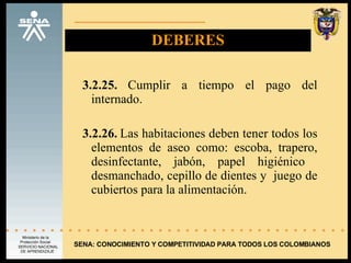 DEBERES 3.2.25.  Cumplir a tiempo el pago del internado. 3.2.26.  Las habitaciones deben tener todos los elementos de aseo como: escoba, trapero, desinfectante, jabón, papel higiénico  desmanchado, cepillo de dientes y  juego de cubiertos para la alimentación. SENA: CONOCIMIENTO Y COMPETITIVIDAD PARA TODOS LOS COLOMBIANOS 