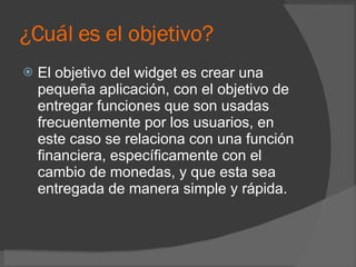 ¿Cuál es el objetivo? El objetivo del widget es crear una pequeña aplicación, con el objetivo de entregar funciones que son usadas frecuentemente por los usuarios, en este caso se relaciona con una función financiera, específicamente con el cambio de monedas, y que esta sea entregada de manera simple y rápida. 