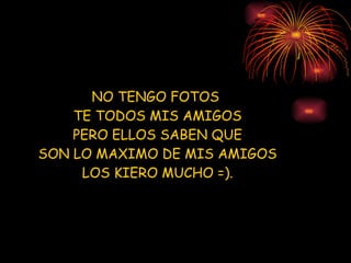 NO TENGO FOTOS  TE TODOS MIS AMIGOS PERO ELLOS SABEN QUE SON LO MAXIMO DE MIS AMIGOS LOS KIERO MUCHO =). 