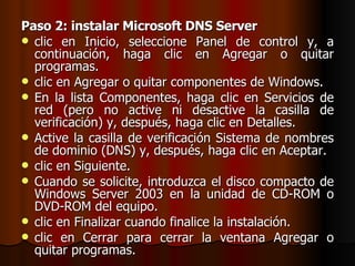 Paso 2: instalar Microsoft DNS Server clic en Inicio, seleccione Panel de control y, a continuación, haga clic en Agregar o quitar programas. clic en Agregar o quitar componentes de Windows. En la lista Componentes, haga clic en Servicios de red (pero no active ni desactive la casilla de verificación) y, después, haga clic en Detalles. Active la casilla de verificación Sistema de nombres de dominio (DNS) y, después, haga clic en Aceptar. clic en Siguiente. Cuando se solicite, introduzca el disco compacto de Windows Server 2003 en la unidad de CD-ROM o DVD-ROM del equipo.  clic en Finalizar cuando finalice la instalación. clic en Cerrar para cerrar la ventana Agregar o quitar programas. 