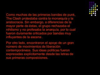Como muchas de las primeras bandas de punk, The Clash protestaba contra la monarquía y la aristocracia. Sin embargo, a diferencias de la mayor parte de éstas, el grupo rechazaba el nihilismo y no profesaba la anarquía, por lo cual fueron duramente criticados por bandas muy influyentes de la escena . Por otro lado, encontraron el apoyo de un gran número de movimientos de liberación contemporáneos. Sus ideas políticas fueron expresadas explícitamente desde las letras de sus primeras composiciones.   