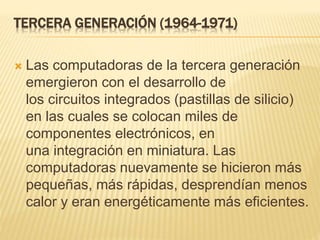 TERCERA GENERACIÓN (1964-1971)
 Las computadoras de la tercera generación
emergieron con el desarrollo de
los circuitos integrados (pastillas de silicio)
en las cuales se colocan miles de
componentes electrónicos, en
una integración en miniatura. Las
computadoras nuevamente se hicieron más
pequeñas, más rápidas, desprendían menos
calor y eran energéticamente más eficientes.
 