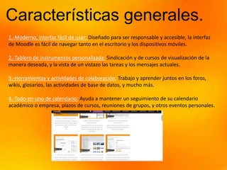 Características generales.
1.-Moderno, interfaz fácil de usar: Diseñado para ser responsable y accesible, la interfaz
de Moodle es fácil de navegar tanto en el escritorio y los dispositivos móviles.
2.-Tablero de instrumentos personalizada: Sindicación y de cursos de visualización de la
manera deseada, y la vista de un vistazo las tareas y los mensajes actuales.
3.-Herramientas y actividades de colaboración: Trabajo y aprender juntos en los foros,
wikis, glosarios, las actividades de base de datos, y mucho más.
4.-Todo-en-uno de calendario: Ayuda a mantener un seguimiento de su calendario
académico o empresa, plazos de cursos, reuniones de grupos, y otros eventos personales.
 