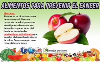 Manzanas:
Siempre se ha dicho que comer
una manzana al día es un
pasaporte de salud pero ahora
investigadores franceses han
descubierto que es en su piel
donde se esconden las
procianidinas, antioxidantes que
impiden el desarrollo del cáncer
de colon. Cómela con piel pero
recuerda lavarla antes.
 