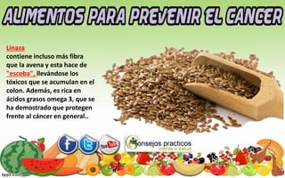 Linaza
contiene incluso más fibra
que la avena y esta hace de
"escoba", llevándose los
tóxicos que se acumulan en el
colon. Además, es rica en
ácidos grasos omega 3, que se
ha demostrado que protegen
frente al cáncer en general..
 