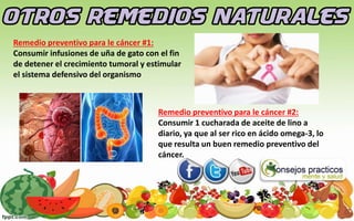 Remedio preventivo para le cáncer #1:
Consumir infusiones de uña de gato con el fin
de detener el crecimiento tumoral y estimular
el sistema defensivo del organismo
Remedio preventivo para le cáncer #2:
Consumir 1 cucharada de aceite de lino a
diario, ya que al ser rico en ácido omega-3, lo
que resulta un buen remedio preventivo del
cáncer.
 