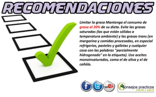 Limitar la grasa Mantenga el consumo de
grasa al 20% de su dieta. Evite las grasas
saturadas (las que están sólidas a
temperatura ambiente) y las grasas trans (en
margarina y comidas procesadas, en especial
refrigerios, pasteles y galletas y cualquier
cosa con las palabras "parcialmente
hidrogenado" en la etiqueta). Use aceites
monoinsaturados, como el de oliva y el de
cañóla.
 