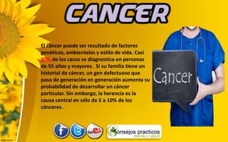 El cáncer puede ser resultado de factores
genéticos, ambientales y estilo de vida. Casi
80% de los casos se diagnostica en personas
de 55 años y mayores. Si su familia tiene un
historial de cáncer, un gen defectuoso que
pasa de generación en generación aumenta su
probabilidad de desarrollar un cáncer
particular. Sin embargo, la herencia es la
causa central en sólo de 5 a 10% de los
cánceres.
 