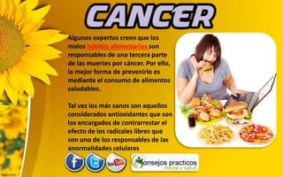 Algunos expertos creen que los
malos hábitos alimentarios son
responsables de una tercera parte
de las muertes por cáncer. Por ello,
la mejor forma de prevenirlo es
mediante el consumo de alimentos
saludables.
Tal vez los más sanos son aquellos
considerados antioxidantes que son
los encargados de contrarrestar el
efecto de los radicales libres que
son uno de los responsables de las
anormalidades celulares
 