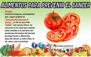 Tomate:
contiene licopeno, antioxidante
que, según publicó el
"Internacional Journal of
Cáncer", es de los que más
"poder" anti-cáncer tiene. En
concreto se ha visto que realizar
siete comidas a la semana con
productos derivados del tomate
protege frente a diferentes
tipos de cáncer y, entre ellos, el
de colon y de la próstata.
 